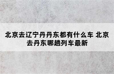 北京去辽宁丹丹东都有什么车 北京去丹东哪趟列车最新